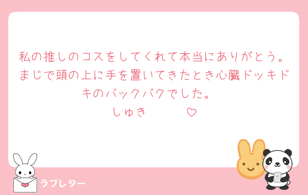 私の推しのコスをしてくれて本当にありがとう。まじで頭の上に手を置いてきたとき心臓ドッキドキのバックバクでした。
しゅき🫰🫰🫰