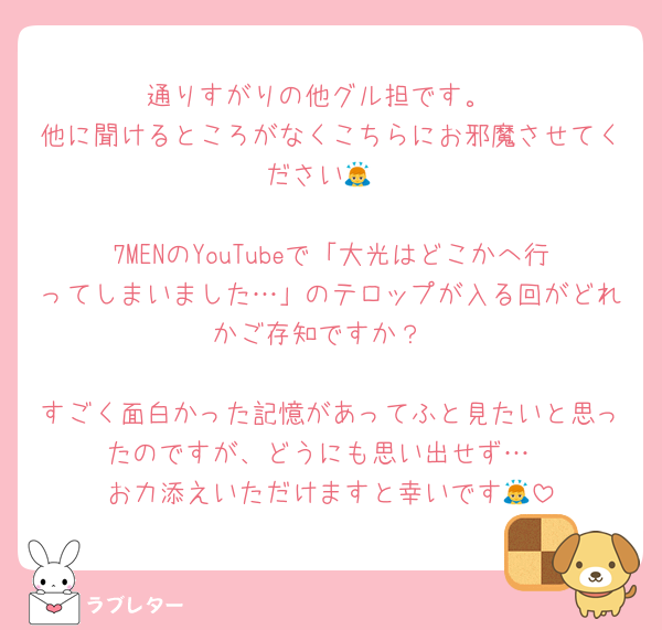 通りすがりの他グル担です。
他に聞けるところがなくこちらにお邪魔させてください🙇

7MENのYouTubeで「大光はどこかへ行ってしまいました…」のテロップが入る回がどれかご存知ですか？

すごく面白かった記憶があってふと見たいと思ったのですが、どうにも思い出せず…
お力添えいただけますと幸いです🙇