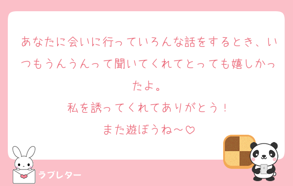 あなたに会いに行っていろんな話をするとき、いつもうんうんって聞いてくれてとっても嬉しかったよ。
私を誘ってくれてありがとう！
また遊ぼうね～