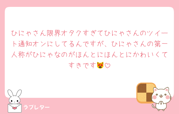 ひにゃさん限界オタクすぎてひにゃさんのツイート通知オンにしてるんですが、ひにゃさんの第一人称がひにゃなのがほんとにほんとにかわいくてすきです😻