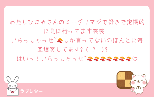 わたしひにゃさんのミーグリマジで好きで定期的に見に行ってます笑笑
いらっしゃっせ~🍣しか言ってないのほんとに毎回爆笑してます٩( ᐛ )و
はいっ！いらっしゃっせ~🍣🍣🍣🍣🍣🍣🍣