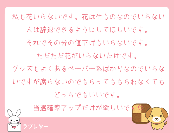 私も花いらないです。花は生ものなのでいらない人は辞退できるようにしてほしいです。
それでその分の値下げもいらないです。
ただただ花がいらないだけです。
グッズもよくあるペーパー系ばかりなのでいらないですが腐らないのでもらってももらわなくてもどっちでもいいです。
当選確率アップだけが欲しいです