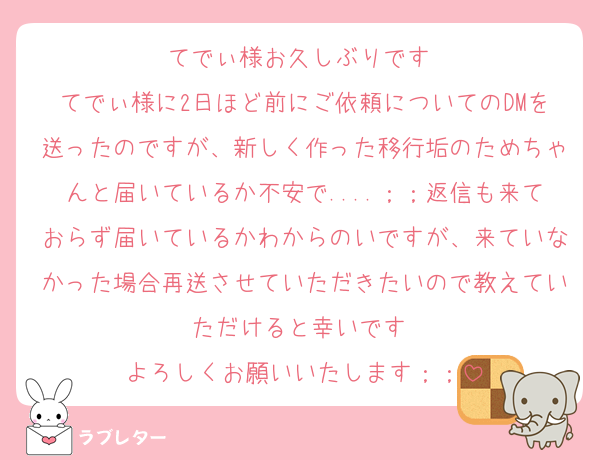 てでぃ様お久しぶりです♡
てでぃ様に2日ほど前にご依頼についてのDMを送ったのですが、新しく作った移行垢のためちゃんと届いているか不安で....；；返信も来ておらず届いているかわからのいですが、来ていなかった場合再送させていただきたいので教えていただけると幸いです♡
よろしくお願いいたします；；