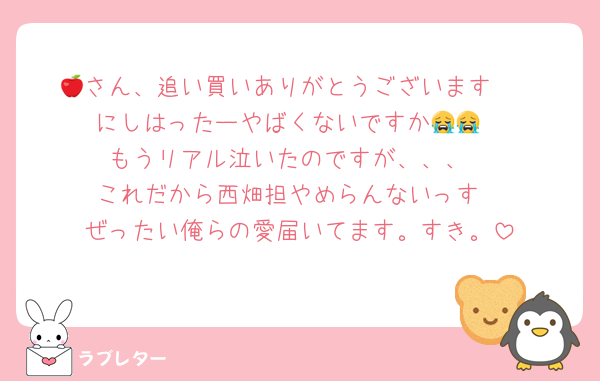 🍎さん、追い買いありがとうございます🥹
にしはったーやばくないですか😭😭
もうリアル泣いたのですが、、、
これだから西畑担やめらんないっす
ぜったい俺らの愛届いてます。すき。
