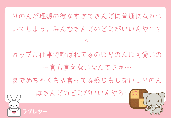 りのんが理想の彼女すぎてきんごに普通にムカついてしまう。みんなきんごのどこがいいんや？？？
カップル仕事で呼ばれてるのにりのんに可愛いの一言も言えないなんてさぁ…
裏でめちゃくちゃ言ってる感じもしないしりのんはきんごのどこがいいんやろ…