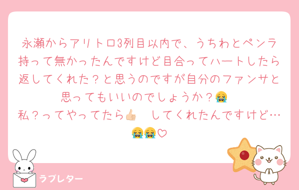 永瀬からアリトロ3列目以内で、うちわとペンラ持って無かったんですけど目合ってハートしたら返してくれた？と思うのですが自分のファンサと思ってもいいのでしょうか？😭
私？ってやってたら👍🏻してくれたんですけど…😭😭