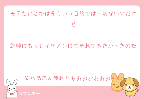 モテたいとかはそういう目的では一切ないのだけど

純粋にもっとイケメンに生まれてきたかったのだ

ぬわああん疲れたもおおおおおおん