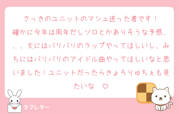 さっきのユニットのマシュ送った者です！
確かに今年は周年だしソロとかありそうな予感、、、丈にはバリバリのラップやってほしいし、みちにはバリバリのアイドル曲やってほしいなと思いました！ユニットだったらきょろりゅちぇも見たいな〜