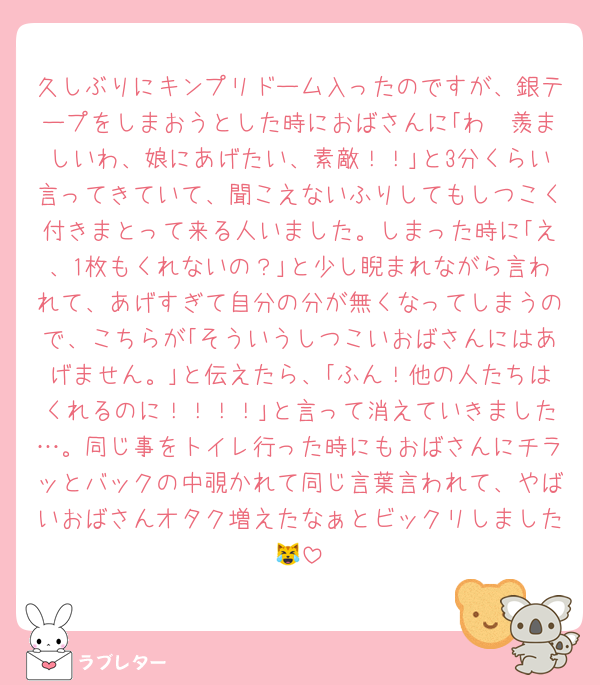 久しぶりにキンプリドーム入ったのですが、銀テープをしまおうとした時におばさんに｢わ〜羨ましいわ、娘にあげたい、素敵！！｣と3分くらい言ってきていて、聞こえないふりしてもしつこく付きまとって来る人いました。しまった時に｢え、1枚もくれないの？｣と少し睨まれながら言われて、あげすぎて自分の分が無くなってしまうので、こちらが｢そういうしつこいおばさんにはあげません。｣と伝えたら、｢ふん！他の人たちはくれるのに！！！！｣と言って消えていきました…。同じ事をトイレ行った時にもおばさんにチラッとバックの中覗かれて同じ言葉言われて、やばいおばさんオタク増えたなぁとビックリしました😹