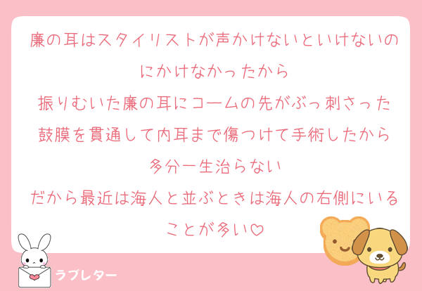 廉の耳はスタイリストが声かけないといけないのにかけなかったから
振りむいた廉の耳にコームの先がぶっ刺さった
鼓膜を貫通して内耳まで傷つけて手術したから
多分一生治らない
だから最近は海人と並ぶときは海人の右側にいることが多い