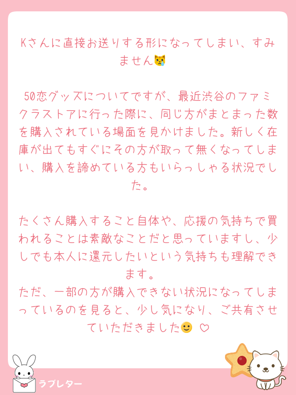 Kさんに直接お送りする形になってしまい、すみません😿

50恋グッズについてですが、最近渋谷のファミクラストアに行った際に、同じ方がまとまった数を購入されている場面を見かけました。新しく在庫が出てもすぐにその方が取って無くなってしまい、購入を諦めている方もいらっしゃる状況でした。

たくさん購入すること自体や、応援の気持ちで買われることは素敵なことだと思っていますし、少しでも本人に還元したいという気持ちも理解できます。
ただ、一部の方が購入できない状況になってしまっているのを見ると、少し気になり、ご共有させていただきました🙂‍↕️
