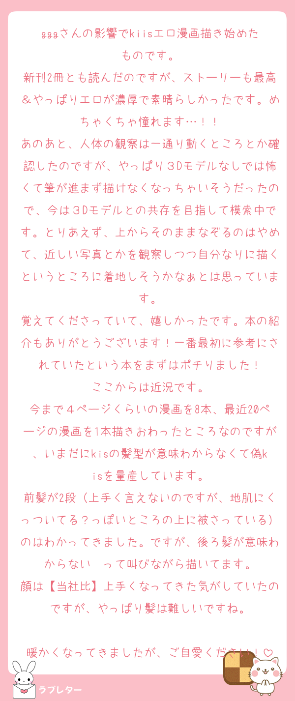 gggさんの影響でkiisエロ漫画描き始めたものです。
新刊2冊とも読んだのですが、ストーリーも最高＆やっぱりエロが濃厚で素晴らしかったです。めちゃくちゃ憧れます…！！
あのあと、人体の観察は一通り動くところとか確認したのですが、やっぱり３Dモデルなしでは怖くて筆が進まず描けなくなっちゃいそうだったので、今は３Dモデルとの共存を目指して模索中です。とりあえず、上からそのままなぞるのはやめて、近しい写真とかを観察しつつ自分なりに描くというところに着地しそうかなぁとは思っています。
覚えてくださっていて、嬉しかったです。本の紹介もありがとうございます！一番最初に参考にされていたという本をまずはポチりました！
ここからは近況です。
今まで４ページくらいの漫画を8本、最近20ページの漫画を1本描きおわったところなのですが、いまだにkisの髪型が意味わからなくて偽kisを量産しています。
前髪が2段（上手く言えないのですが、地肌にくっついてる？っぽいところの上に被さっている）のはわかってきました。ですが、後ろ髪が意味わからない〜って叫びながら描いてます。
顔は【当社比】上手くなってきた気がしていたのですが、やっぱり髪は難しいですね。

暖かくなってきましたが、ご自愛ください！