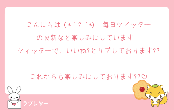 こんにちは╰(*´︶`*)╯♡毎日ツイッターの更新など楽しみにしています♡♡
ツィッターで、いいね?とリプしております??
これからも楽しみにしております??