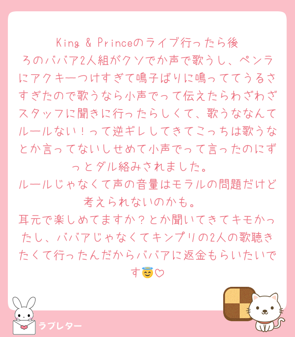 King & Princeのライブ行ったら後ろのババア2人組がクソでか声で歌うし、ペンラにアクキーつけすぎて鳴子ばりに鳴っててうるさすぎたので歌うなら小声でって伝えたらわざわざスタッフに聞きに行ったらしくて、歌うななんてルールない！って逆ギレしてきてこっちは歌うなとか言ってないしせめて小声でって言ったのにずっとダル絡みされました。
ルールじゃなくて声の音量はモラルの問題だけど考えられないのかも。
耳元で楽しめてますか？とか聞いてきてキモかったし、ババアじゃなくてキンプリの2人の歌聴きたくて行ったんだからババアに返金もらいたいです😇