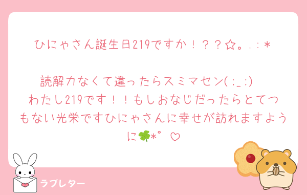 ひにゃさん誕生日219ですか！？？☆。.:＊
読解力なくて違ったらスミマセン(;_;)
わたし219です！！もしおなじだったらとてつもない光栄ですひにゃさんに幸せが訪れますように🍀*゜