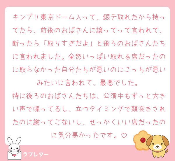 キンプリ東京ドーム入って、銀テ取れたから持ってたら、前後のおばさんに譲ってって言われて、断ったら「取りすぎだよ」と後ろのおばさんたちに言われました。全然いっぱい取れる席だったのに取らなかった自分たちが悪いのにこっちが悪いみたいに言われて、最悪でした。
特に後ろのおばさんたちは、公演中もずっと大きい声で喋ってるし、立つタイミングで頭突きされたのに謝ってこないし、せっかくいい席だったのに気分悪かったです。