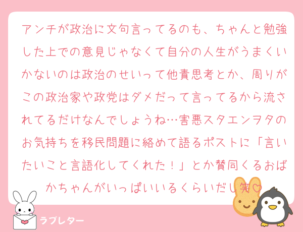 アンチが政治に文句言ってるのも、ちゃんと勉強した上での意見じゃなくて自分の人生がうまくいかないのは政治のせいって他責思考とか、周りがこの政治家や政党はダメだって言ってるから流されてるだけなんでしょうね…害悪スタエンヲタのお気持ちを移民問題に絡めて語るポストに「言いたいこと言語化してくれた！」とか賛同くるおばかちゃんがいっぱいいるくらいだし笑