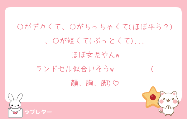 〇がデカくて、〇がちっちゃくて(ほぼ平ら？)、〇が短くて(ぶっとくて)､､､
ほぼ女児やんw
ランドセル似合いそうw          (顔、胸、脚)