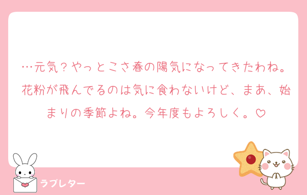 …元気？やっとこさ春の陽気になってきたわね。花粉が飛んでるのは気に食わないけど、まあ、始まりの季節よね。今年度もよろしく。
