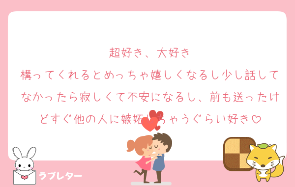 超好き、大好き
構ってくれるとめっちゃ嬉しくなるし少し話してなかったら寂しくて不安になるし、前も送ったけどすぐ他の人に嫉妬しちゃうぐらい好き
