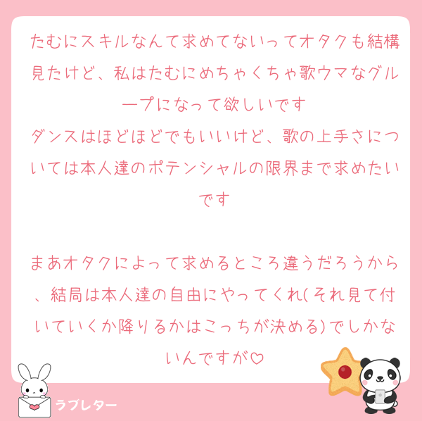 たむにスキルなんて求めてないってオタクも結構見たけど、私はたむにめちゃくちゃ歌ウマなグループになって欲しいです
ダンスはほどほどでもいいけど、歌の上手さについては本人達のポテンシャルの限界まで求めたいです

まあオタクによって求めるところ違うだろうから、結局は本人達の自由にやってくれ(それ見て付いていくか降りるかはこっちが決める)でしかないんですが