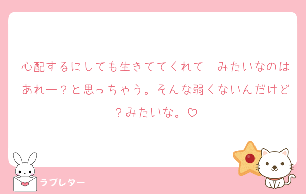 心配するにしても生きててくれて〜みたいなのはあれー？と思っちゃう。そんな弱くないんだけど？みたいな。