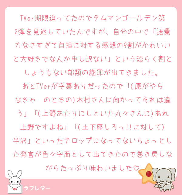TVer期限迫ってたのでタムマンゴールデン第2弾を見返していたんですが、自分の中で「語彙力なさすぎて自担に対する感想の9割がかわいいと大好きでなんか申し訳ない」という恐らく割としょうもない部類の謝罪が出てきました。
あとTVerが字幕ありだったので「(原がやらなきゃ〜のときの)木村さんに向かってそれは違う」「(上野あたりにしといた丸々さんに)あれ上野ですよね」「(土下座しろっ!!に対して)半沢」といったテロップになってないちょっとした発言が色々字面として出てきたので巻き戻しながらたっぷり味わいました
