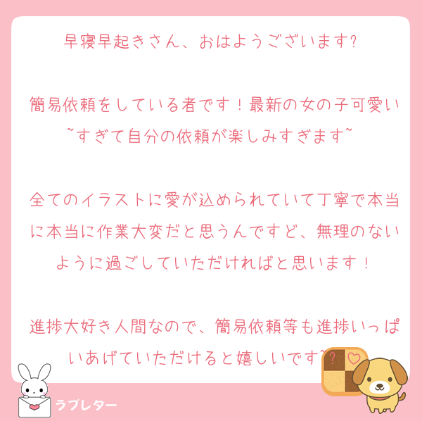 早寝早起きさん、おはようございます✨️

簡易依頼をしている者です！最新の女の子可愛い~すぎて自分の依頼が楽しみすぎます~♡

全てのイラストに愛が込められていて丁寧で本当に本当に作業大変だと思うんですど、無理のないように過ごしていただければと思います！

進捗大好き人間なので、簡易依頼等も進捗いっぱいあげていただけると嬉しいです~✨️