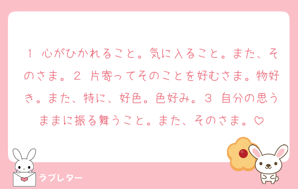 １ 心がひかれること。気に入ること。また、そのさま。２ 片寄ってそのことを好むさま。物好き。また、特に、好色。色好み。３ 自分の思うままに振る舞うこと。また、そのさま。
