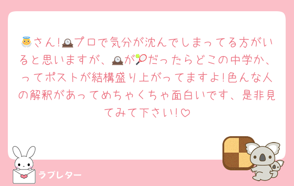 👼さん!🕰プロで気分が沈んでしまってる方がいると思いますが、🕰が🎾だったらどこの中学か、ってポストが結構盛り上がってますよ!色んな人の解釈があってめちゃくちゃ面白いです、是非見てみて下さい!