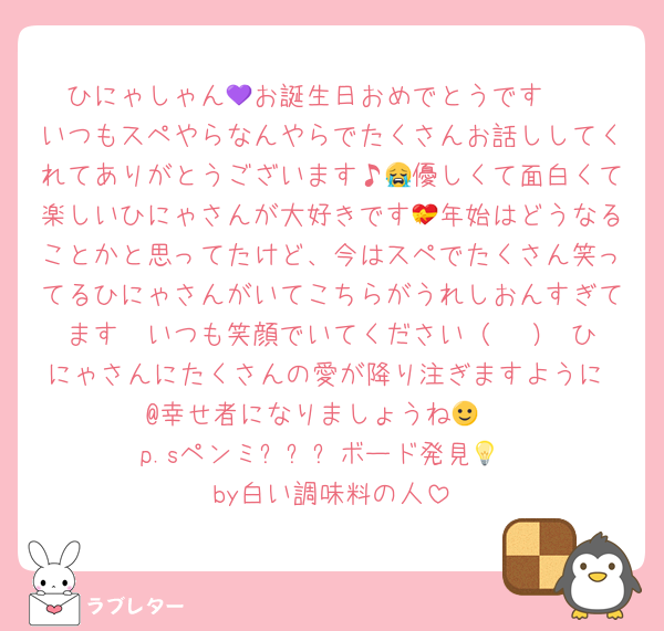 ひにゃしゃん💜お誕生日おめでとうです🥳
いつもスペやらなんやらでたくさんお話ししてくれてありがとうございます♪😭優しくて面白くて楽しいひにゃさんが大好きです💝年始はどうなることかと思ってたけど、今はスペでたくさん笑ってるひにゃさんがいてこちらがうれしおんすぎてます🥰いつも笑顔でいてください（╹◡╹）♡ひにゃさんにたくさんの愛が降り注ぎますように♡@幸せ者になりましょうね🙂‍↕️
p.sペンミ시오냐ボード発見💡
by白い調味料の人