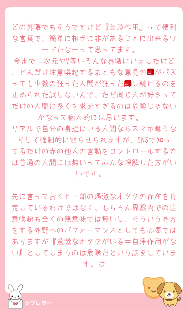 どの界隈でもそうですけど『自浄作用』って便利な言葉で、簡単に相手に非があることに出来るワードだなーって思ってます。
今まで二次元やV等いろんな界隈にいましたけど、どんだけ注意喚起するまともな意見の📮がバズっても少数の狂った人間が狂った📮し続けるのを止められた試しないんで、ただ同じ人が好きってだけの人間に多くを求めすぎるのは危険じゃないかなって個人的には思います。
リアルで自分の身近にいる人間ならスマホ奪うなりして強制的に黙らせられますが、SNSで知ってるだけの赤の他人の言動をコントロールする力は普通の人間には無いってみんな理解した方がいいです。

先に言っておくと一部の過激なオタクの存在を肯定しているわけではなく、もちろん界隈内での注意喚起も全くの無意味では無いし、そういう見方をする外野へのパフォーマンスとしても必要ではありますが『過激なオタクがいる＝自浄作用がない』としてしまうのは危険だという話をしています。