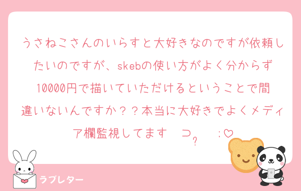 うさねこさんのいらすと大好きなのですが依頼したいのですが、skebの使い方がよく分からず10000円で描いていただけるということで間違いないんですか？？本当に大好きでよくメディア欄監視してます‎〜⊃  ̫  ;