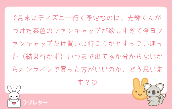 3月末にディズニー行く予定なのに、光輝くんがつけた茶色のファンキャップが欲しすぎて今日ファンキャップだけ買いに行こうかとすっごい迷った（結果行かず）いつまで出てるか分からないからオンラインで買った方がいいのか、どう思います？
