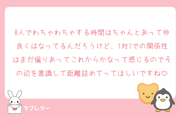 8人でわちゃわちゃする時間はちゃんとあって仲良くはなってるんだろうけど、1対1での関係性はまだ偏りあってこれからかなって感じるのでその辺を意識して距離詰めてってほしいですね