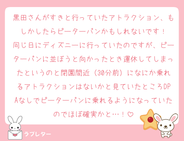 黒田さんがすきと行っていたアトラクション、もしかしたらピーターパンかもしれないです！
同じ日にディズニーに行っていたのですが、ピーターパンに並ぼうと向かったとき運休してしまったというのと閉園間近（30分前）になにか乗れるアトラクションはないかと見ていたところDPAなしでピーターパンに乗れるようになっていたのでほぼ確実かと…！