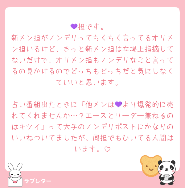 💜担です。
新メン担がノンデリってちくちく言ってるオリメン担いるけど、きっと新メン担は立場上指摘してないだけで、オリメン担もノンデリなこと言ってるの見かけるのでどっちもどっちだと気にしなくていいと思います。

占い番組出たときに「他メンは💜より爆発的に売れてくれませんか…？エースとリーダー兼ねるのはキツイ」って大手のノンデリポストにかなりのいいねついてましたが、同担でもひいてる人間はいます。