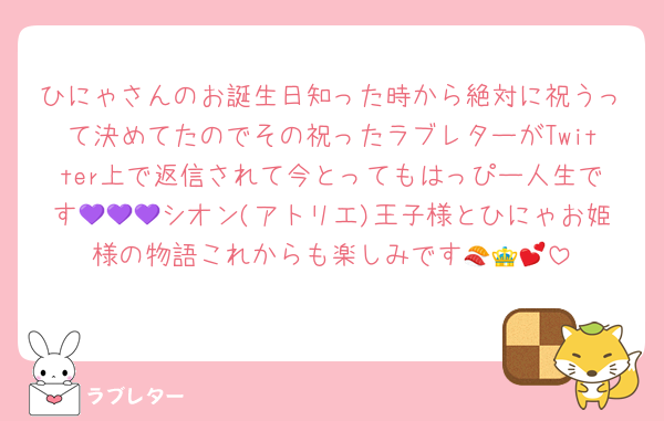ひにゃさんのお誕生日知った時から絶対に祝うって決めてたのでその祝ったラブレターがTwitter上で返信されて今とってもはっぴー人生です💜💜💜シオン(アトリエ)王子様とひにゃお姫様の物語これからも楽しみです🍣👑💕