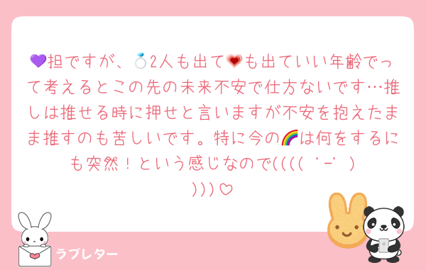 💜担ですが、💍2人も出て💗も出ていい年齢でって考えるとこの先の未来不安で仕方ないです…推しは推せる時に押せと言いますが不安を抱えたまま推すのも苦しいです。特に今の🌈は何をするにも突然！という感じなので(((( '-' ))))