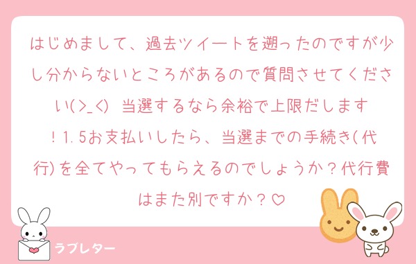 はじめまして、過去ツイートを遡ったのですが少し分からないところがあるので質問させてください(>_<) 当選するなら余裕で上限だします！1.5お支払いしたら、当選までの手続き(代行)を全てやってもらえるのでしょうか？代行費はまた別ですか？