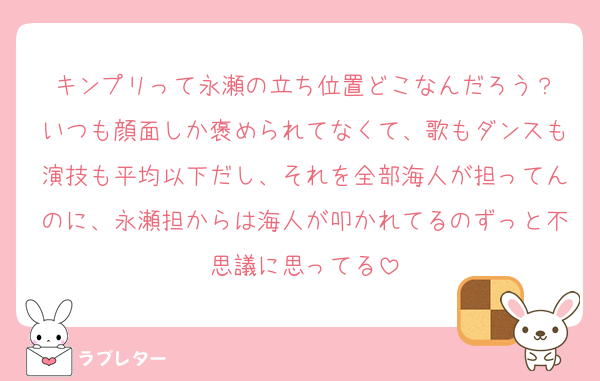 キンプリって永瀬の立ち位置どこなんだろう？
いつも顔面しか褒められてなくて、歌もダンスも演技も平均以下だし、それを全部海人が担ってんのに、永瀬担からは海人が叩かれてるのずっと不思議に思ってる