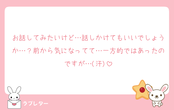 お話してみたいけど…話しかけてもいいでしょうか…？前から気になってて…一方的ではあったのですが…(汗)