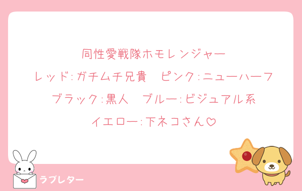 同性愛戦隊ホモレンジャー
レッド:ガチムチ兄貴　ピンク:ニューハーフ
ブラック:黒人　ブルー:ビジュアル系
イエロー:下ネコさん