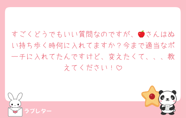 すごくどうでもいい質問なのですが、🍎さんはぬい持ち歩く時何に入れてますか？今まで適当なポーチに入れてたんですけど、変えたくて、、、教えてください！