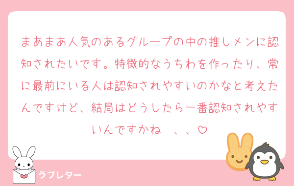 まあまあ人気のあるグループの中の推しメンに認知されたいです。特徴的なうちわを作ったり、常に最前にいる人は認知されやすいのかなと考えたんですけど、結局はどうしたら一番認知されやすいんですかね〜、、
