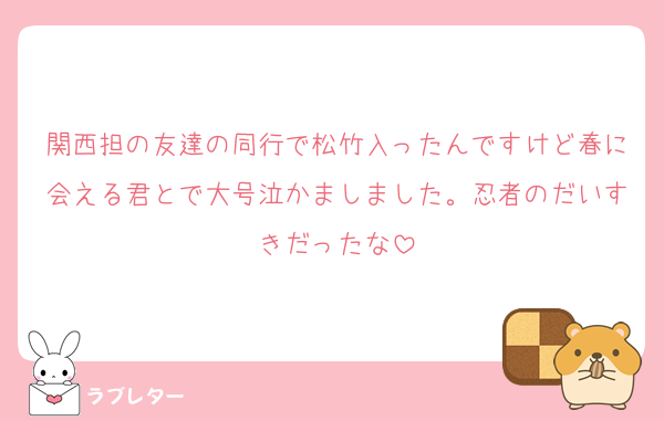 関西担の友達の同行で松竹入ったんですけど春に会える君とで大号泣かましました。忍者のだいすきだったな
