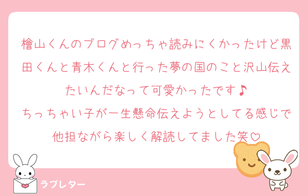 檜山くんのブログめっちゃ読みにくかったけど黒田くんと青木くんと行った夢の国のこと沢山伝えたいんだなって可愛かったです♪
ちっちゃい子が一生懸命伝えようとしてる感じで他担ながら楽しく解読してました笑