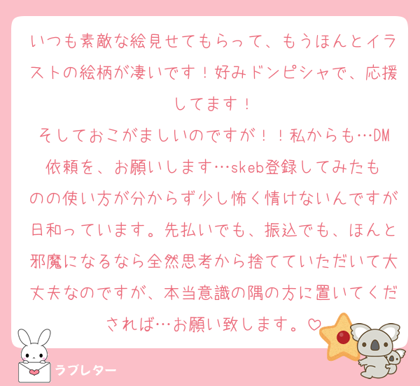 いつも素敵な絵見せてもらって、もうほんとイラストの絵柄が凄いです！好みドンピシャで、応援してます！
そしておこがましいのですが！！私からも…DM依頼を、お願いします…skeb登録してみたものの使い方が分からず少し怖く情けないんですが日和っています。先払いでも、振込でも、ほんと邪魔になるなら全然思考から捨てていただいて大丈夫なのですが、本当意識の隅の方に置いてくだされば…お願い致します。