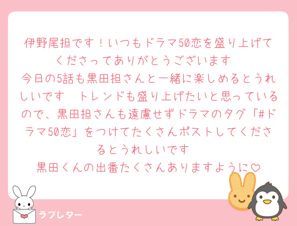伊野尾担です！いつもドラマ50恋を盛り上げてくださってありがとうございます
今日の5話も黒田担さんと一緒に楽しめるとうれしいです🫶トレンドも盛り上げたいと思っているので、黒田担さんも遠慮せずドラマのタグ「#ドラマ50恋」をつけてたくさんポストしてくださるとうれしいです
黒田くんの出番たくさんありますように