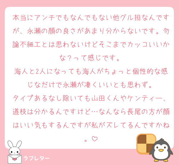 本当にアンチでもなんでもない他グル担なんですが、永瀬の顔の良さがあまり分からないです。勿論不細工とは思わないけどそこまでカッコいいかな？って感じです。
海人と2人になっても海人がちょっと個性的な感じなだけで永瀬が凄くいいとも思わず。
タイプあるなし除いても山田くんやケンティー、道枝は分かるんですけど…なんなら長尾の方が顔はいい気もするんですが私がズレてるんですかね。
